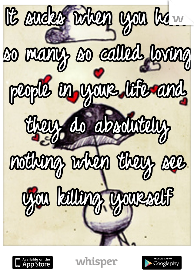 It sucks when you have so many so called loving people in your life and they do absolutely nothing when they see you killing yourself