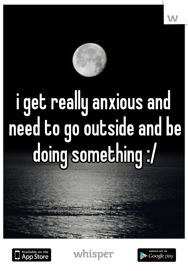 i get really anxious and need to go outside and be doing something :/