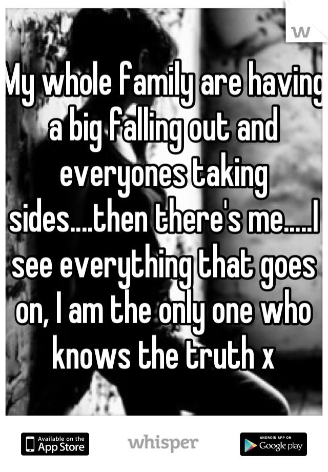 My whole family are having a big falling out and everyones taking sides....then there's me.....I see everything that goes on, I am the only one who knows the truth x