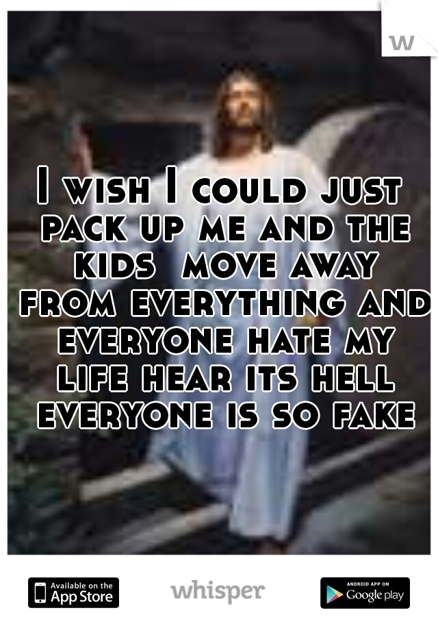 I wish I could just pack up me and the kids  move away from everything and everyone hate my life hear its hell everyone is so fake