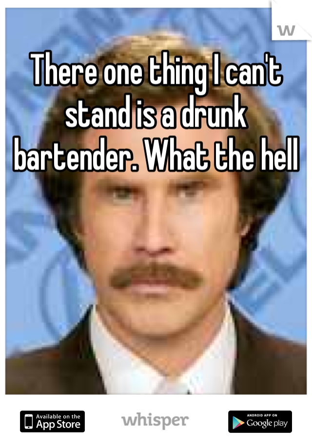 There one thing I can't stand is a drunk bartender. What the hell