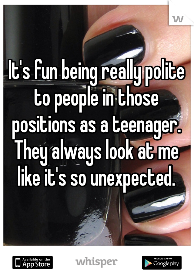 It's fun being really polite to people in those positions as a teenager. They always look at me like it's so unexpected.