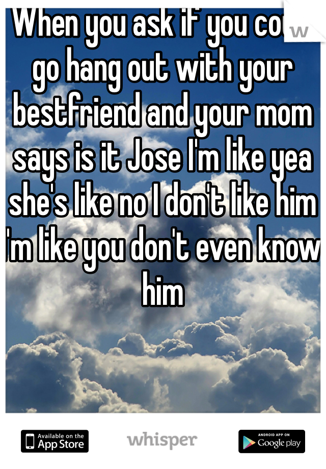 When you ask if you could go hang out with your bestfriend and your mom says is it Jose I'm like yea she's like no I don't like him I'm like you don't even know him