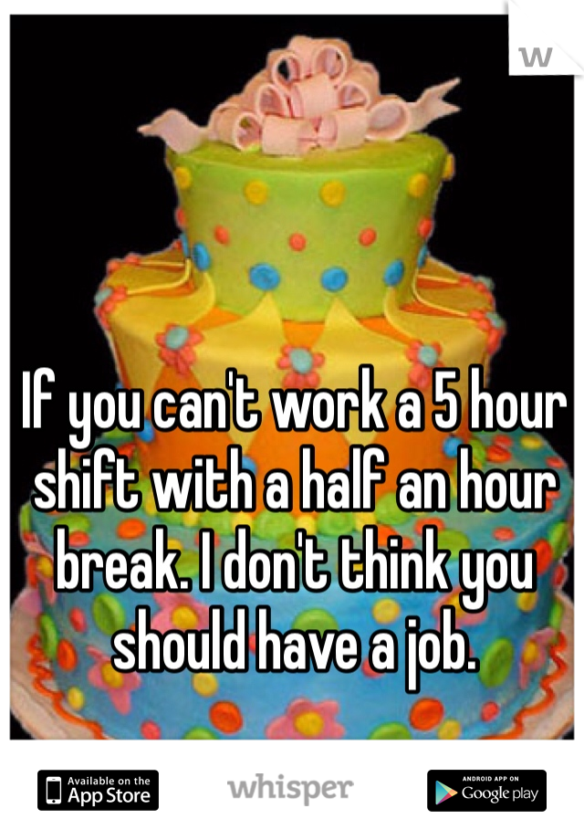 If you can't work a 5 hour shift with a half an hour break. I don't think you should have a job. 