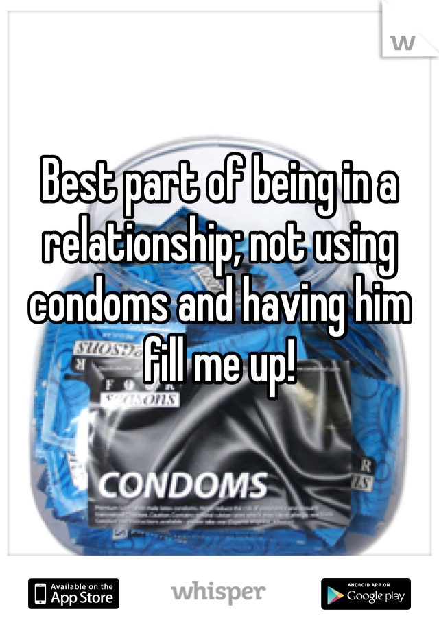 Best part of being in a relationship; not using condoms and having him fill me up! 