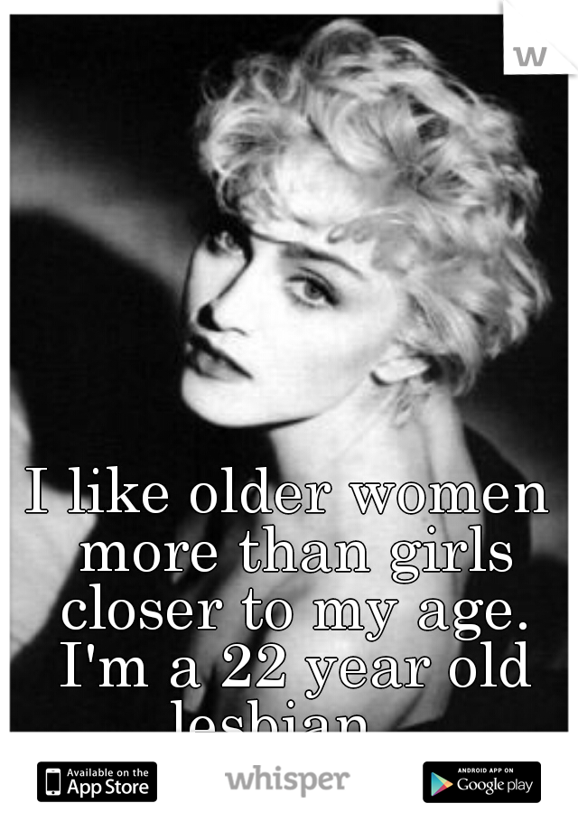 I like older women more than girls closer to my age. I'm a 22 year old lesbian...