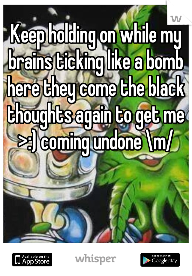 Keep holding on while my brains ticking like a bomb here they come the black thoughts again to get me >:) coming undone \m/