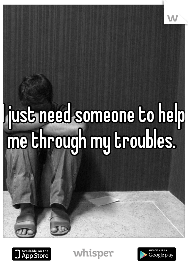 I just need someone to help me through my troubles.  