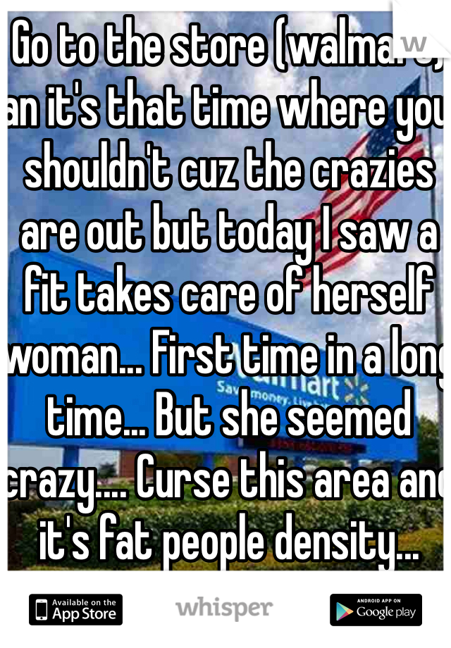 Go to the store (walmart) an it's that time where you shouldn't cuz the crazies are out but today I saw a fit takes care of herself woman... First time in a long time... But she seemed crazy.... Curse this area and it's fat people density... 