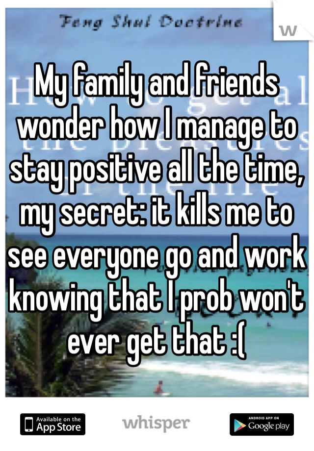 My family and friends wonder how I manage to stay positive all the time, my secret: it kills me to see everyone go and work knowing that I prob won't ever get that :( 