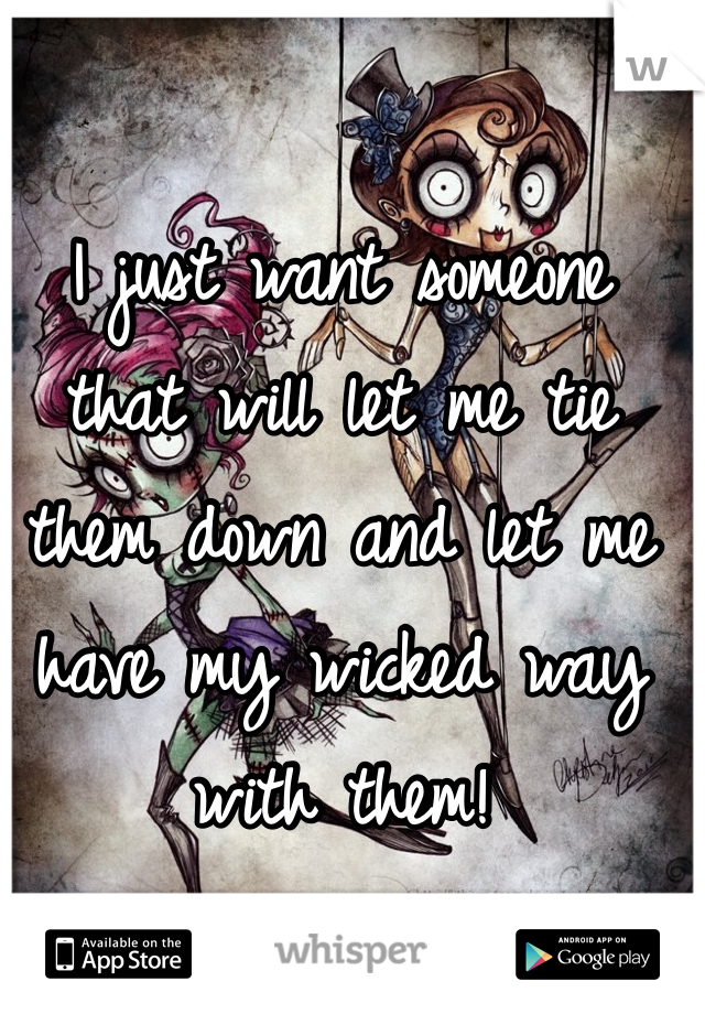 I just want someone that will let me tie them down and let me have my wicked way with them!