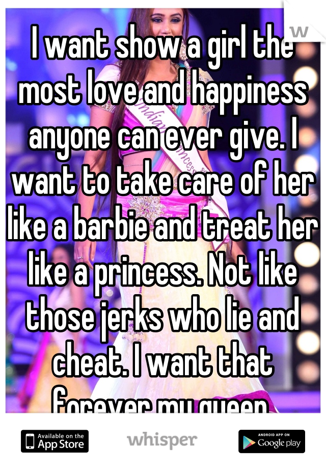 I want show a girl the most love and happiness anyone can ever give. I want to take care of her like a barbie and treat her like a princess. Not like those jerks who lie and cheat. I want that forever my queen.