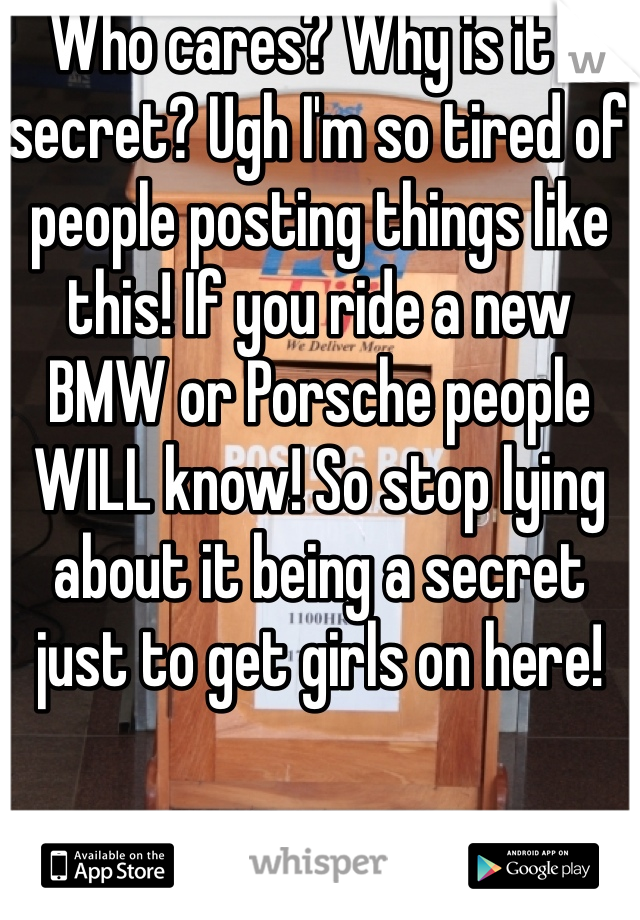 Who cares? Why is it a secret? Ugh I'm so tired of people posting things like this! If you ride a new BMW or Porsche people WILL know! So stop lying about it being a secret just to get girls on here!