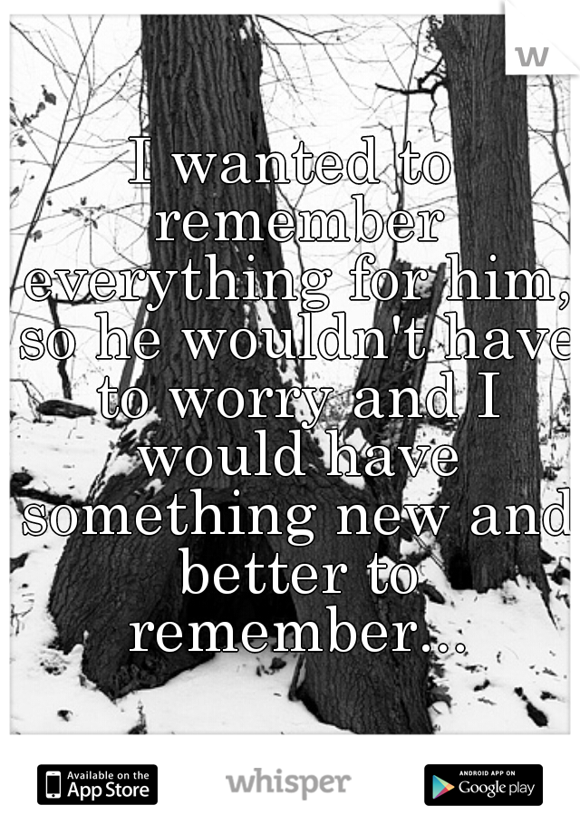 I wanted to remember everything for him, so he wouldn't have to worry and I would have something new and better to remember...