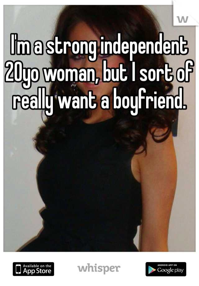 I'm a strong independent 20yo woman, but I sort of really want a boyfriend. 