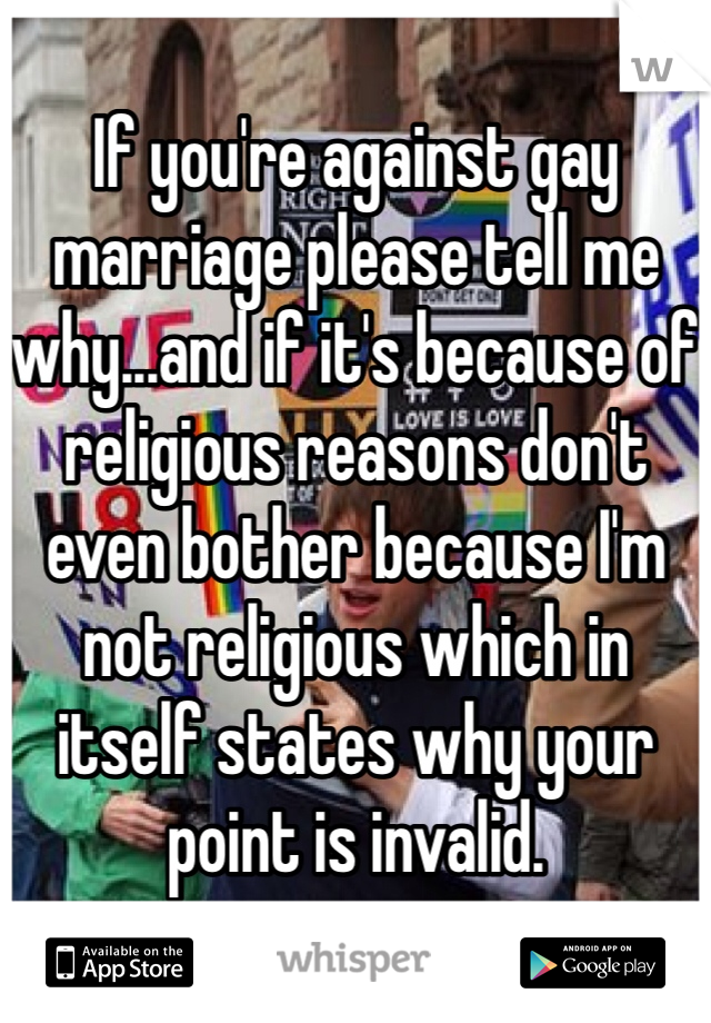 If you're against gay marriage please tell me why...and if it's because of religious reasons don't even bother because I'm not religious which in itself states why your point is invalid. 