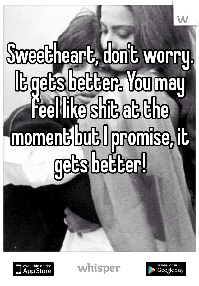 Sweetheart, don't worry. It gets better. You may feel like shit at the moment but I promise, it gets better! 