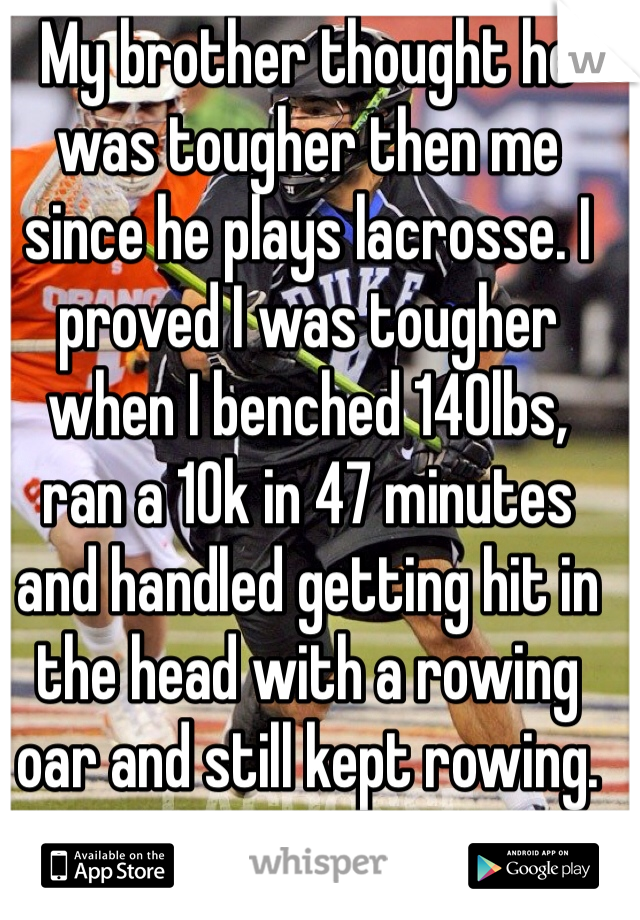 My brother thought he was tougher then me since he plays lacrosse. I proved I was tougher when I benched 140lbs,  ran a 10k in 47 minutes and handled getting hit in the head with a rowing oar and still kept rowing. 