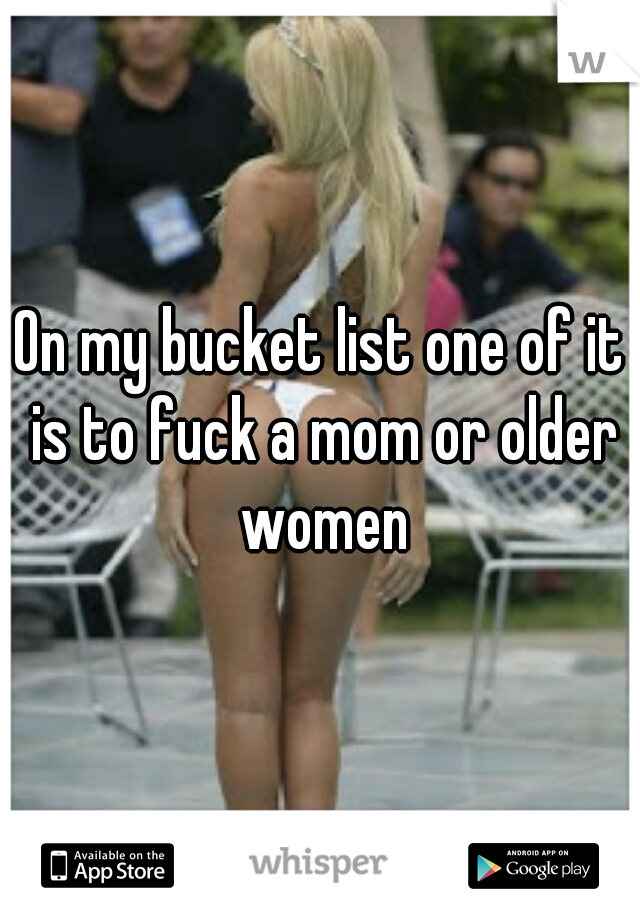 On my bucket list one of it is to fuck a mom or older women