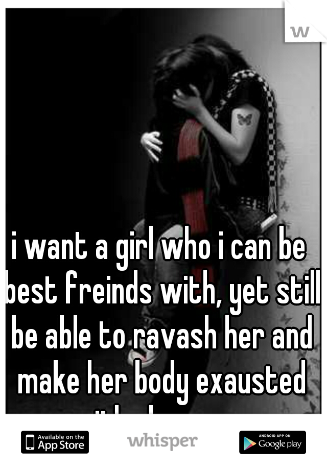 i want a girl who i can be best freinds with, yet still be able to ravash her and make her body exausted with pleasure...