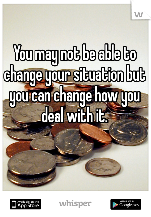 You may not be able to change your situation but you can change how you deal with it. 