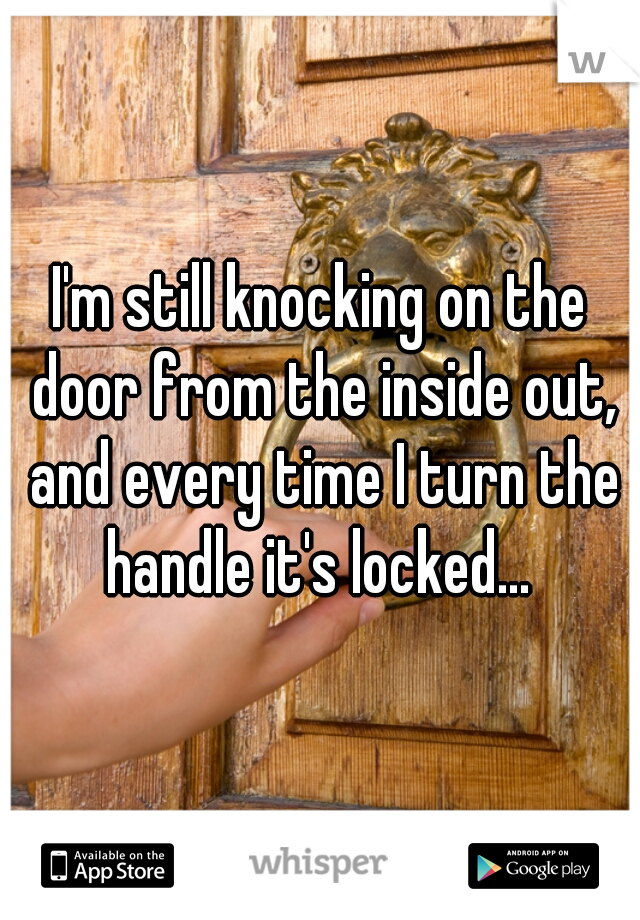 I'm still knocking on the door from the inside out, and every time I turn the handle it's locked... 