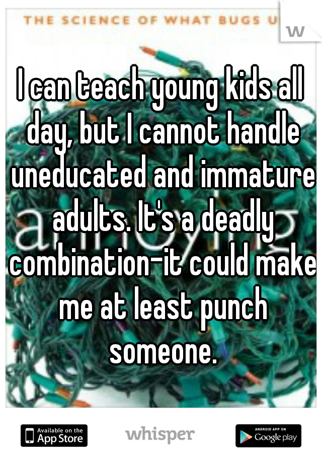 I can teach young kids all day, but I cannot handle uneducated and immature adults. It's a deadly combination-it could make me at least punch someone.