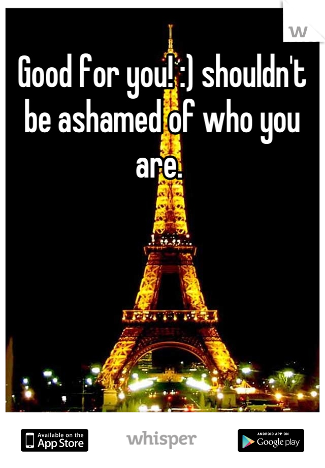 Good for you! :) shouldn't be ashamed of who you are. 