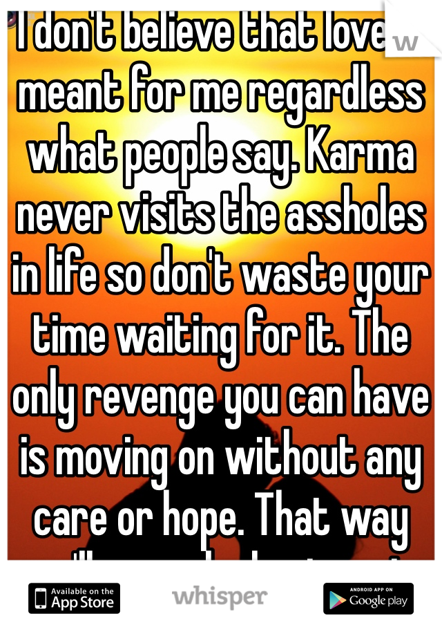 I don't believe that love is meant for me regardless what people say. Karma never visits the assholes in life so don't waste your time waiting for it. The only revenge you can have is moving on without any care or hope. That way you'll never be hurt again.