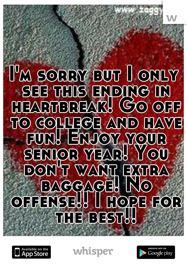 I'm sorry but I only see this ending in heartbreak! Go off to college and have fun! Enjoy your senior year! You don't want extra baggage! No offense!! I hope for the best!!