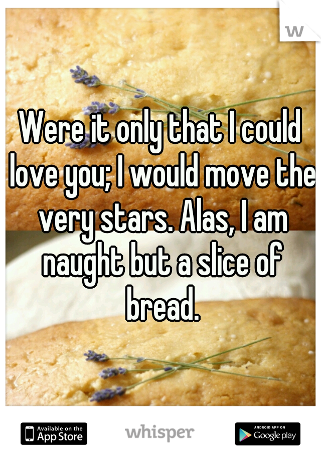 Were it only that I could love you; I would move the very stars. Alas, I am naught but a slice of bread.