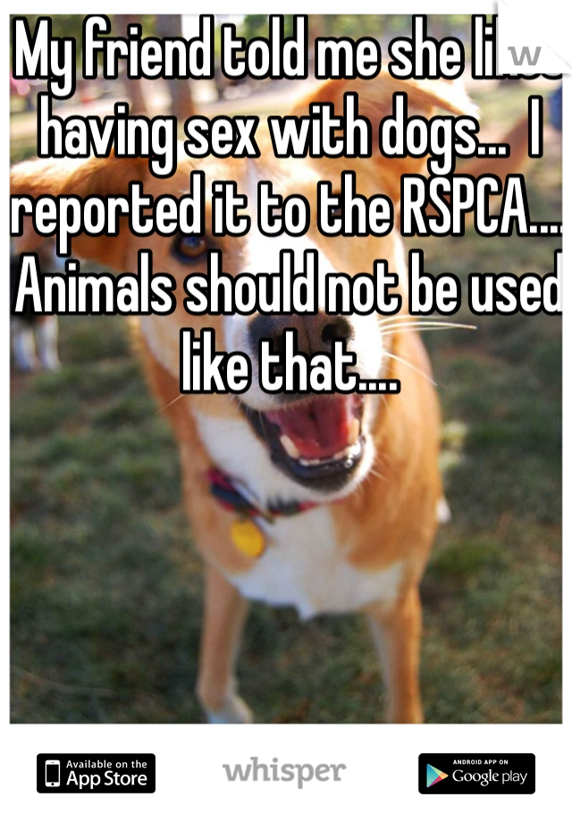 My friend told me she likes having sex with dogs...  I reported it to the RSPCA.... Animals should not be used like that....