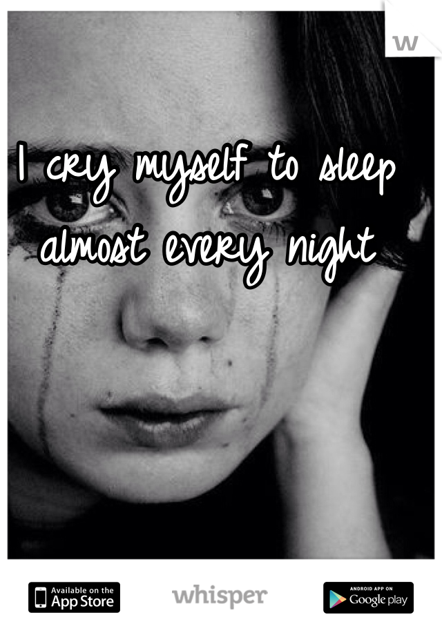 I cry myself to sleep almost every night