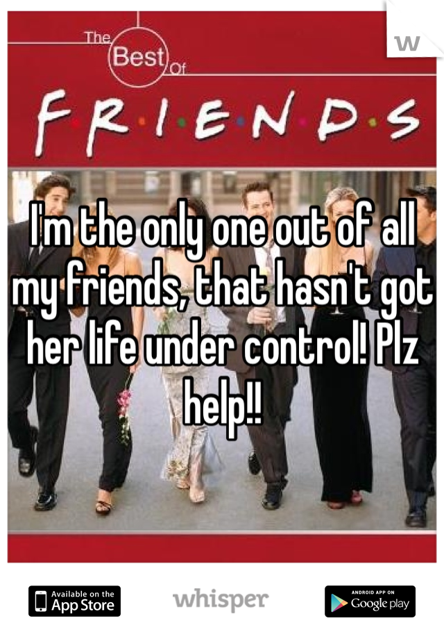 I'm the only one out of all my friends, that hasn't got her life under control! Plz help!! 