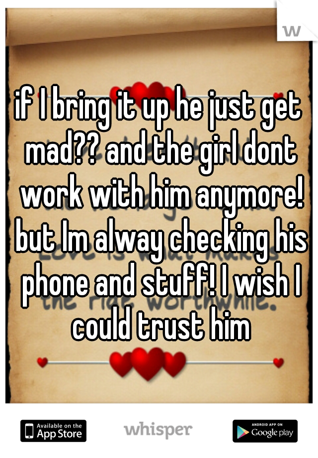 if I bring it up he just get mad?? and the girl dont work with him anymore! but Im alway checking his phone and stuff! I wish I could trust him