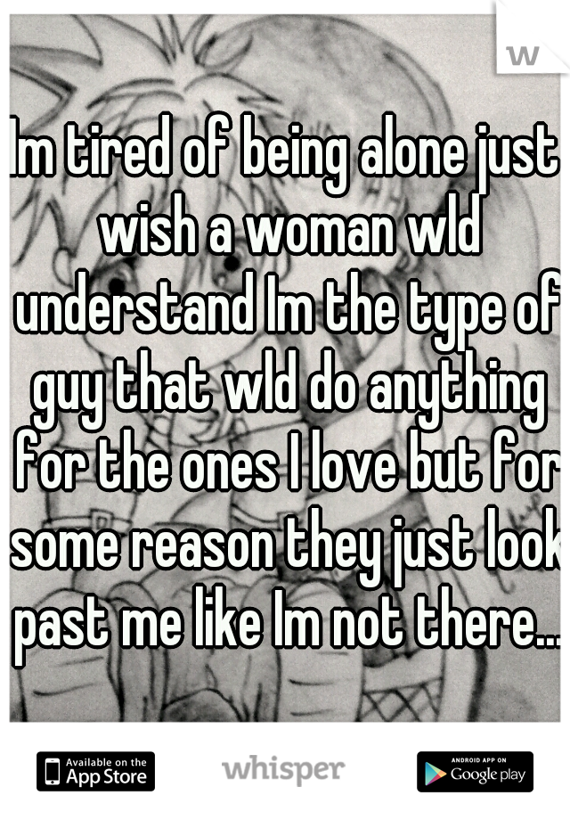 Im tired of being alone just wish a woman wld understand Im the type of guy that wld do anything for the ones I love but for some reason they just look past me like Im not there...