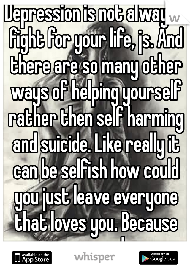 Depression is not always a fight for your life, js. And there are so many other ways of helping yourself rather then self harming and suicide. Like really it can be selfish how could you just leave everyone that loves you. Because your sad. 