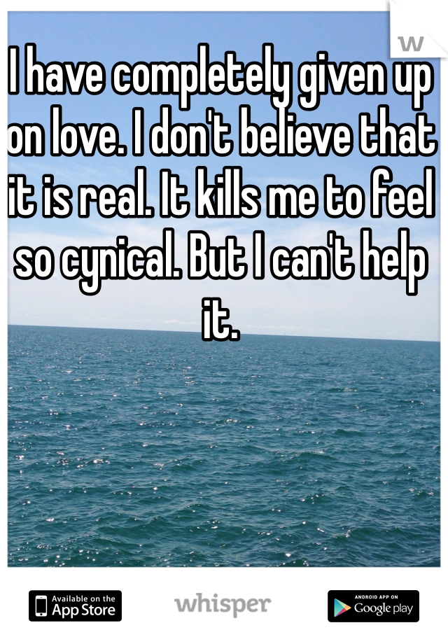 I have completely given up on love. I don't believe that it is real. It kills me to feel so cynical. But I can't help it. 