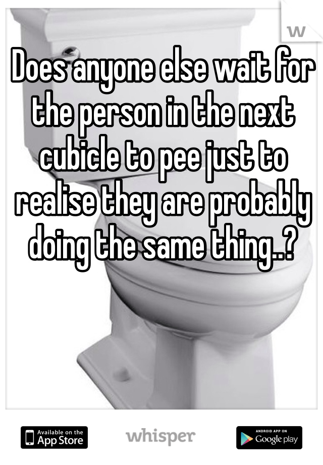 Does anyone else wait for the person in the next cubicle to pee just to realise they are probably doing the same thing..?