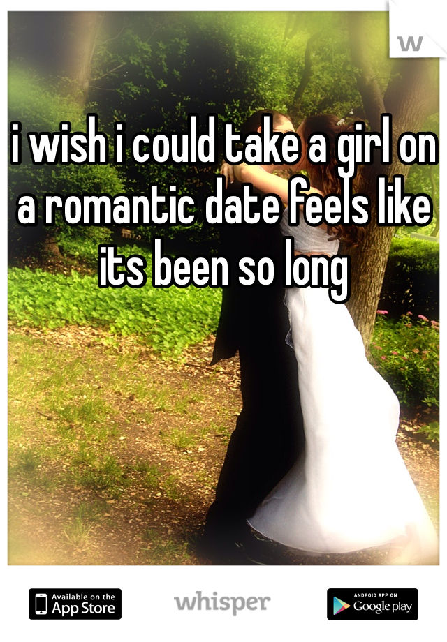 i wish i could take a girl on a romantic date feels like its been so long