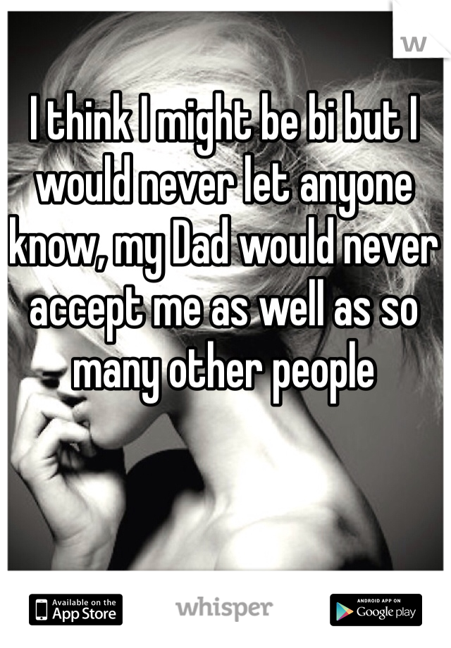 I think I might be bi but I would never let anyone know, my Dad would never accept me as well as so many other people 