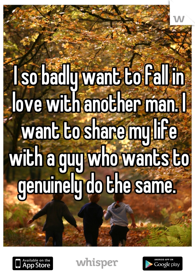 I so badly want to fall in love with another man. I want to share my life with a guy who wants to genuinely do the same. 