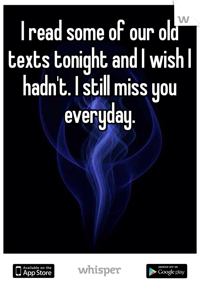 I read some of our old texts tonight and I wish I hadn't. I still miss you everyday.