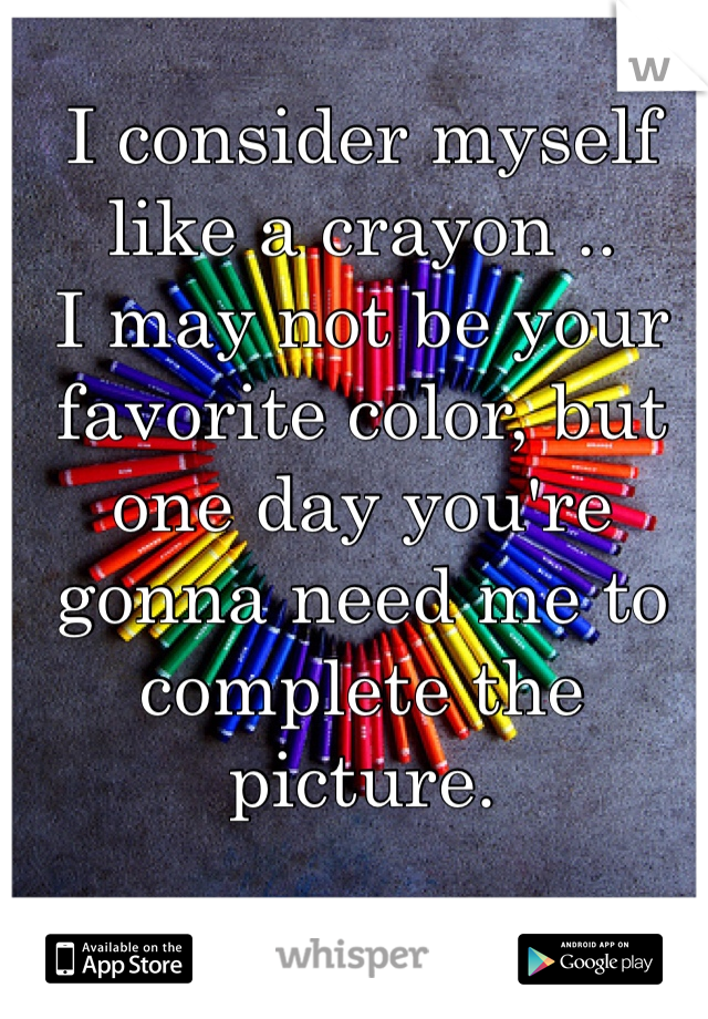 I consider myself like a crayon .. 
I may not be your favorite color, but one day you're gonna need me to complete the picture. 