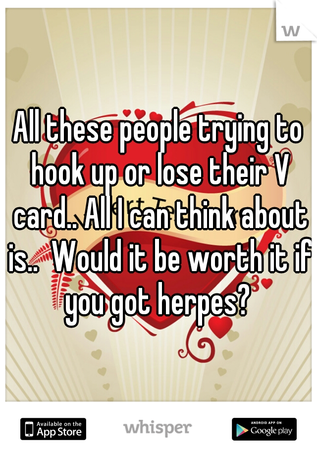 All these people trying to hook up or lose their V card.. All I can think about is..  Would it be worth it if you got herpes? 