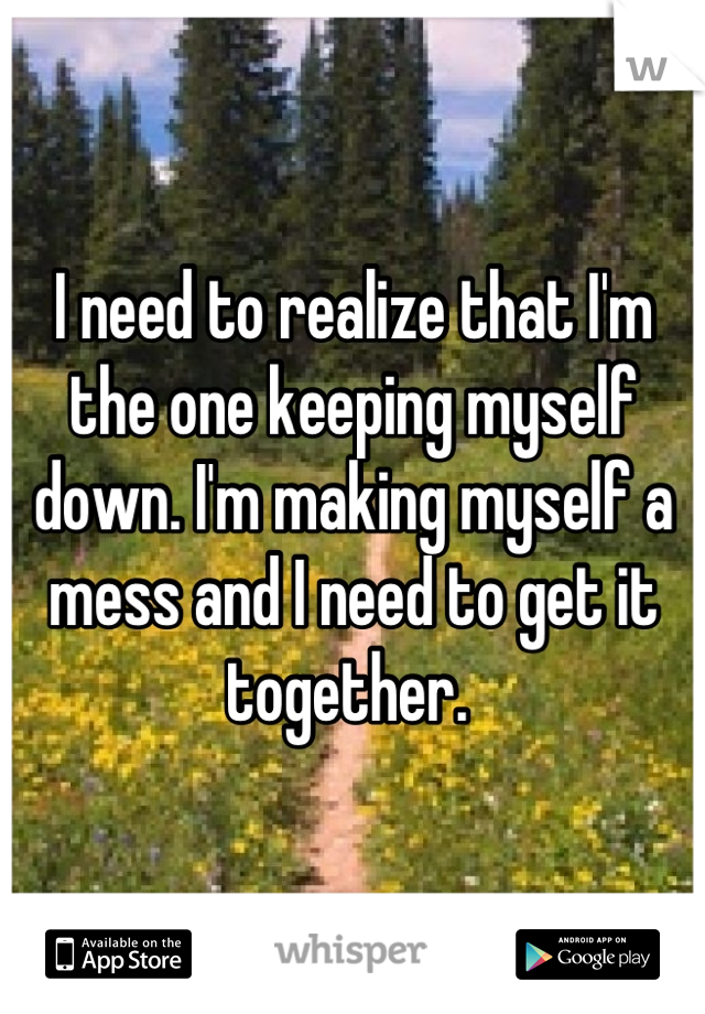 I need to realize that I'm the one keeping myself down. I'm making myself a mess and I need to get it together. 