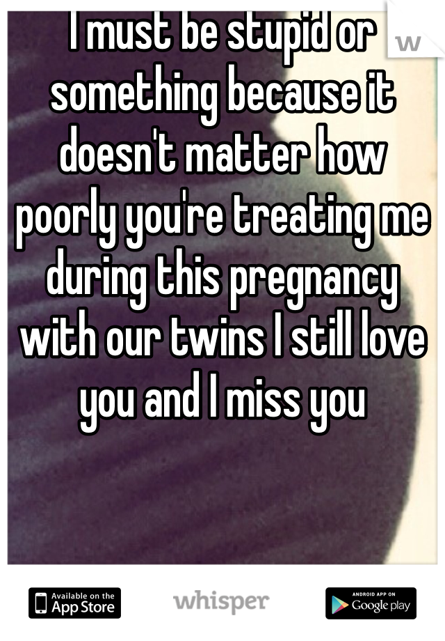 I must be stupid or something because it doesn't matter how poorly you're treating me during this pregnancy with our twins I still love you and I miss you 