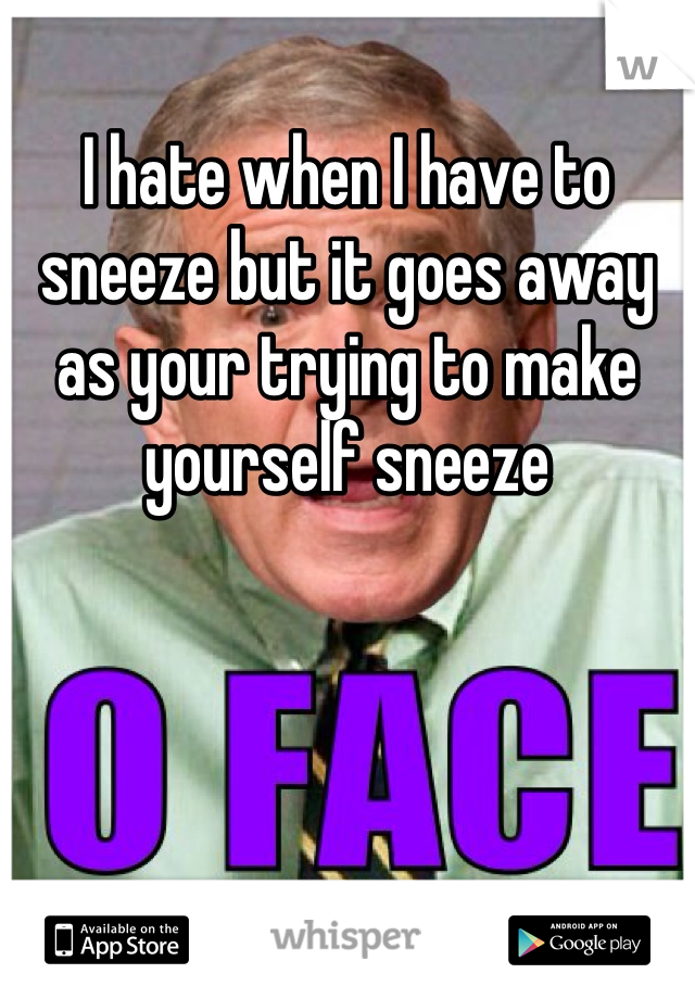 I hate when I have to sneeze but it goes away as your trying to make yourself sneeze