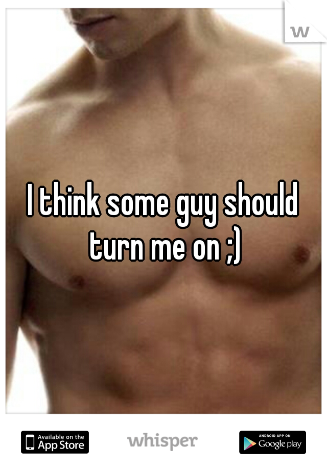 I think some guy should turn me on ;)