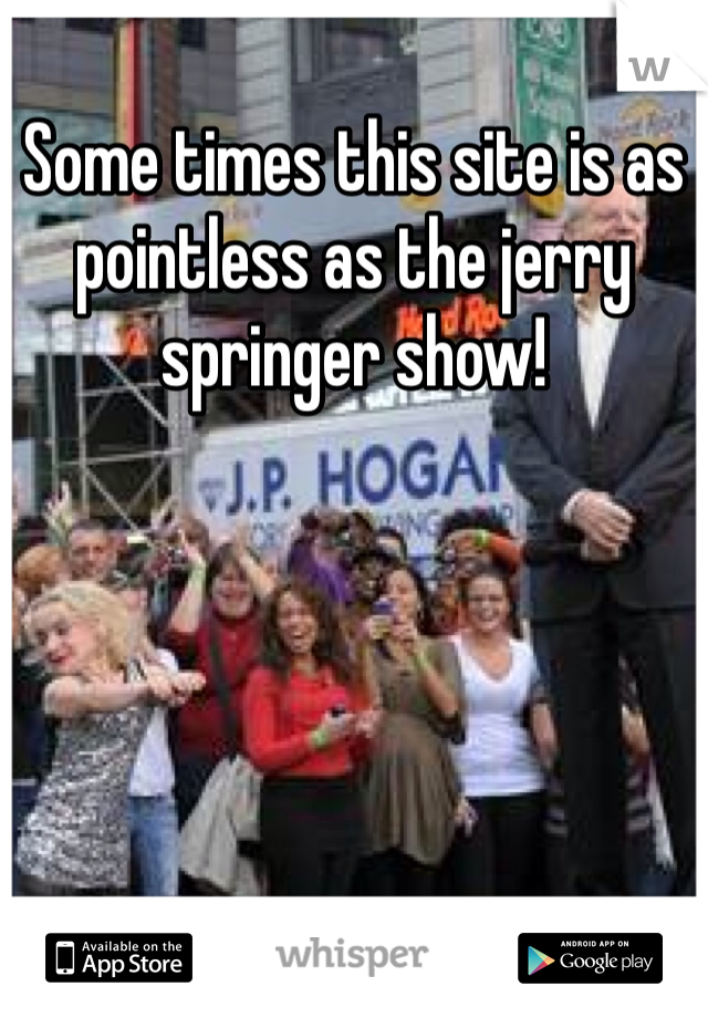 Some times this site is as pointless as the jerry springer show!